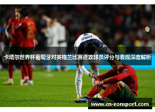 卡塔尔世界杯葡萄牙对英格兰比赛进攻球员评分与表现深度解析