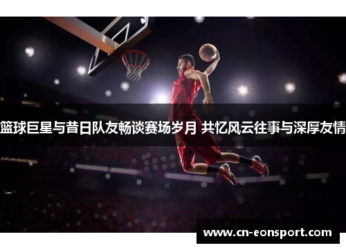 篮球巨星与昔日队友畅谈赛场岁月 共忆风云往事与深厚友情