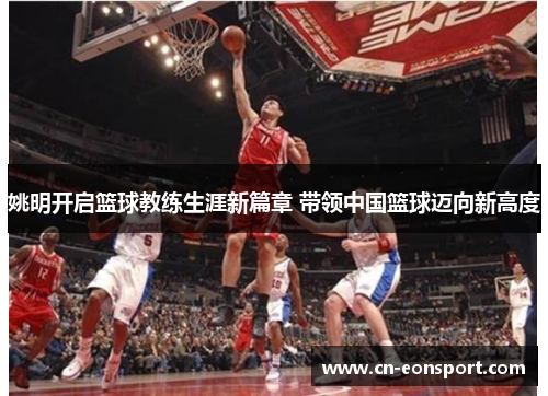 姚明开启篮球教练生涯新篇章 带领中国篮球迈向新高度